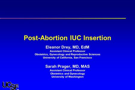 Post-Abortion IUC Insertion Eleanor Drey, MD, EdM Assistant Clinical Professor Obstetrics, Gynecology and Reproductive Sciences University of California,