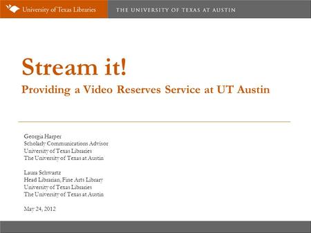 Stream it! Providing a Video Reserves Service at UT Austin Georgia Harper Scholarly Communications Advisor University of Texas Libraries The University.