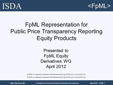 April 2012 - SLIDE 1 Copyright © 2011 International Swaps and Derivatives Association, Inc. FpML Reporting WG FpML Representation for Public Price Transparency.