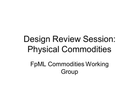 Design Review Session: Physical Commodities FpML Commodities Working Group.