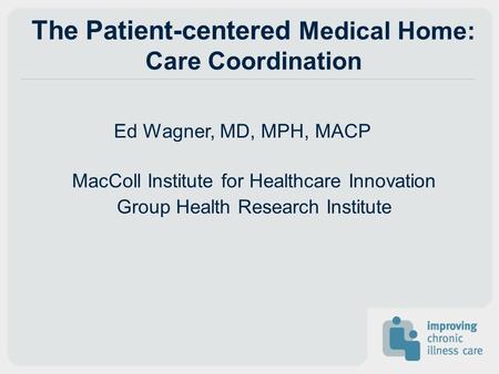 The Patient-centered Medical Home: Care Coordination Ed Wagner, MD, MPH, MACP MacColl Institute for Healthcare Innovation Group Health Research Institute.