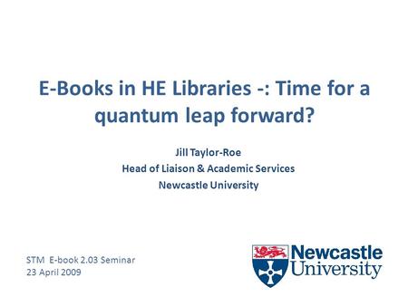 E-Books in HE Libraries -: Time for a quantum leap forward? Jill Taylor-Roe Head of Liaison & Academic Services Newcastle University STM E-book 2.03 Seminar.