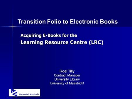 Acquiring E-Books for the Learning Resource Centre (LRC) Transition Folio to Electronic Books Roel Tilly Contract Manager University Library University.