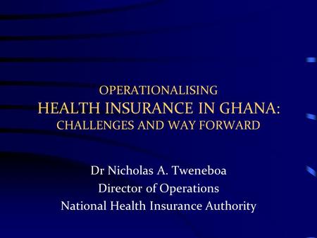 OPERATIONALISING HEALTH INSURANCE IN GHANA: CHALLENGES AND WAY FORWARD Dr Nicholas A. Tweneboa Director of Operations National Health Insurance Authority.