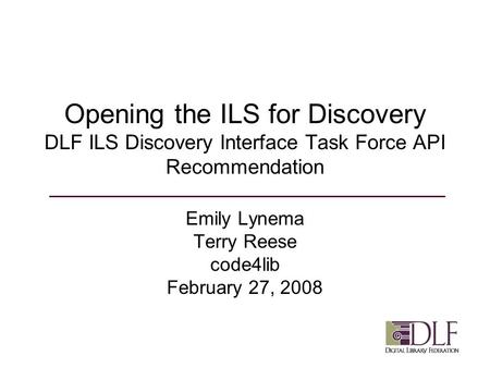 Opening the ILS for Discovery DLF ILS Discovery Interface Task Force API Recommendation Emily Lynema Terry Reese code4lib February 27, 2008.