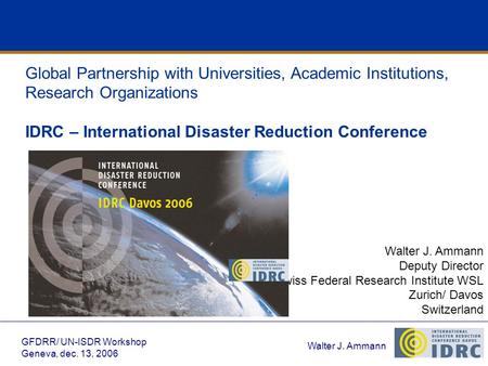 Walter J. Ammann GFDRR/ UN-ISDR Workshop Geneva, dec. 13, 2006 Global Partnership with Universities, Academic Institutions, Research Organizations IDRC.