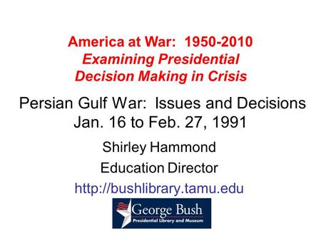 America at War: 1950-2010 Examining Presidential Decision Making in Crisis Persian Gulf War: Issues and Decisions Jan. 16 to Feb. 27, 1991 Shirley Hammond.
