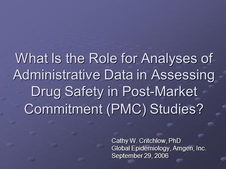 What Is the Role for Analyses of Administrative Data in Assessing Drug Safety in Post-Market Commitment (PMC) Studies? Cathy W. Critchlow, PhD Global Epidemiology,