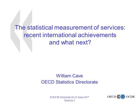 1 ICES III Montreal 18-21 June 2007 Session 4 The statistical measurement of services: recent international achievements and what next? William Cave OECD.