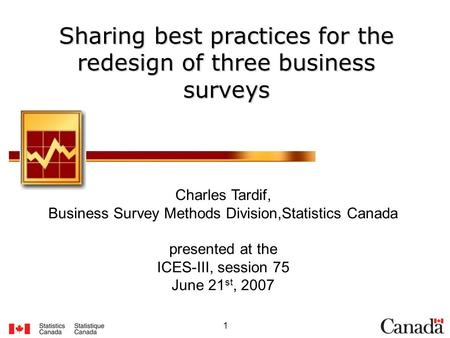1 Sharing best practices for the redesign of three business surveys Charles Tardif, Business Survey Methods Division,Statistics Canada presented at the.