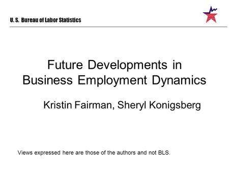 U. S. Bureau of Labor Statistics Future Developments in Business Employment Dynamics Kristin Fairman, Sheryl Konigsberg Views expressed here are those.