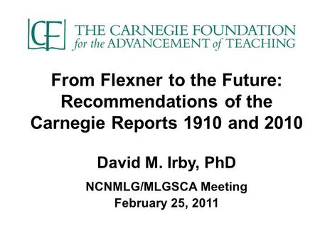 From Flexner to the Future: Recommendations of the Carnegie Reports 1910 and 2010 David M. Irby, PhD NCNMLG/MLGSCA Meeting February 25, 2011.