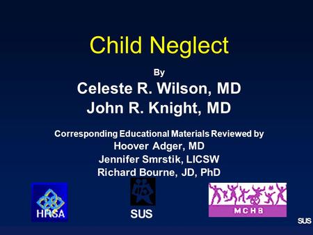 SUS Child Neglect By Celeste R. Wilson, MD John R. Knight, MD Corresponding Educational Materials Reviewed by Hoover Adger, MD Jennifer Smrstik, LICSW.