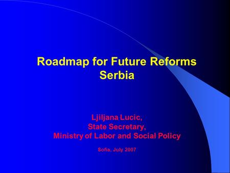 Roadmap for Future Reforms Serbia Ljiljana Lucic, State Secretary, Ministry of Labor and Social Policy Sofia, July 2007.