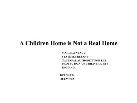 A Children Home is Not a Real Home MARIELA NEAGU STATE SECRETARY NATIONAL AUTHORITY FOR THE PROTECTION OF CHILDS RIGHTS ROMANIA BULGARIA JULY 2007.