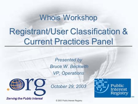 © 2003 Public Interest Registry Whois Workshop Registrant/User Classification & Current Practices Panel Presented by Bruce W. Beckwith VP, Operations October.