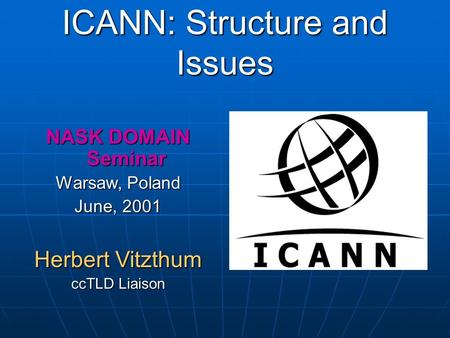 ICANN: Structure and Issues NASK DOMAIN Seminar Warsaw, Poland June, 2001 Herbert Vitzthum ccTLD Liaison.