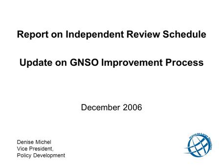 Report on Independent Review Schedule Update on GNSO Improvement Process December 2006 Denise Michel Vice President, Policy Development.