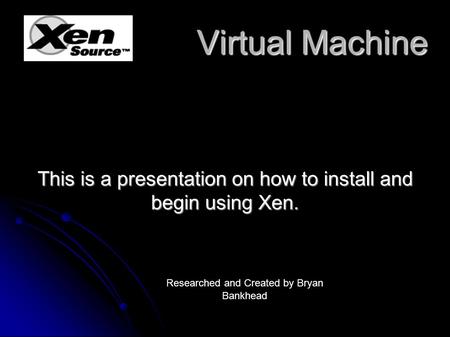 Virtual Machine Virtual Machine This is a presentation on how to install and begin using Xen. Researched and Created by Bryan Bankhead.