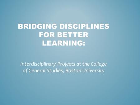 BRIDGING DISCIPLINES FOR BETTER LEARNING: Interdisciplinary Projects at the College of General Studies, Boston University.