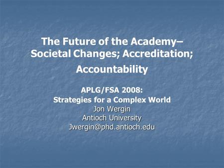 The Future of the Academy– Societal Changes; Accreditation; Accountability APLG/FSA 2008: Strategies for a Complex World Jon Wergin Antioch University.