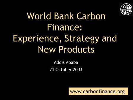 World Bank Carbon Finance: Experience, Strategy and New Products Addis Ababa 21 October 2003 www.carbonfinance.org.