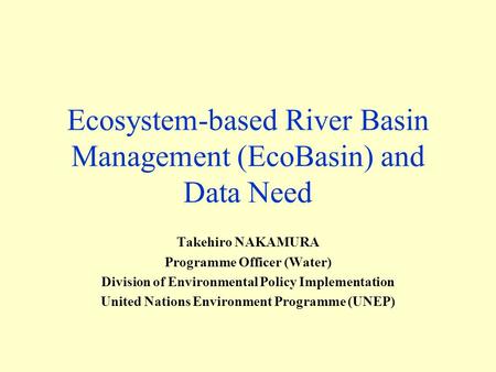 Ecosystem-based River Basin Management (EcoBasin) and Data Need Takehiro NAKAMURA Programme Officer (Water) Division of Environmental Policy Implementation.