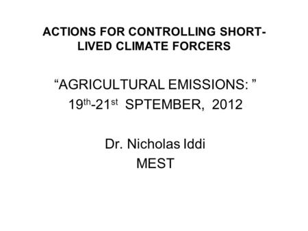 ACTIONS FOR CONTROLLING SHORT- LIVED CLIMATE FORCERS AGRICULTURAL EMISSIONS: 19 th -21 st SPTEMBER, 2012 Dr. Nicholas Iddi MEST.