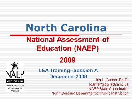1 North Carolina National Assessment of Education (NAEP) 2009 LEA Training--Session A December 2008 Iris L. Garner, Ph.D. NAEP.