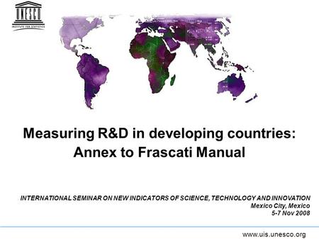 Www.uis.unesco.org Measuring R&D in developing countries: Annex to Frascati Manual INTERNATIONAL SEMINAR ON NEW INDICATORS OF SCIENCE, TECHNOLOGY AND INNOVATION.