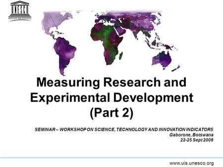 Www.uis.unesco.org Measuring Research and Experimental Development (Part 2) SEMINAR – WORKSHOP ON SCIENCE, TECHNOLOGY AND INNOVATION INDICATORS Gaborone,