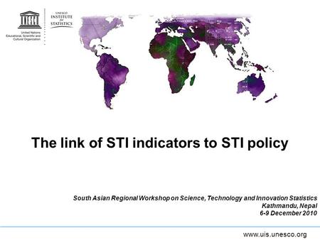 Www.uis.unesco.org The link of STI indicators to STI policy South Asian Regional Workshop on Science, Technology and Innovation Statistics Kathmandu, Nepal.