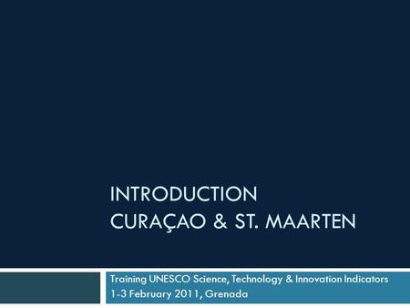 INTRODUCTION CURAÇAO & ST. MAARTEN Training UNESCO Science, Technology & Innovation Indicators 1-3 February 2011, Grenada.