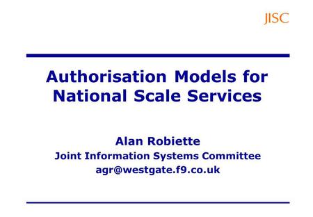 Authorisation Models for National Scale Services Alan Robiette Joint Information Systems Committee