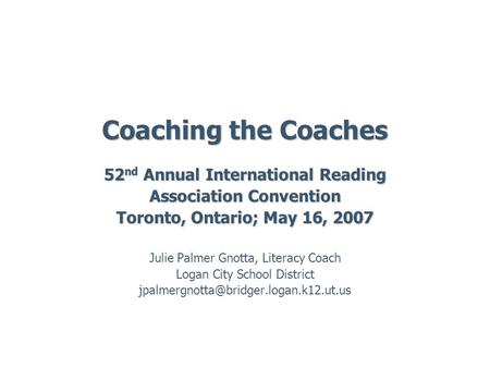 Coaching the Coaches 52 nd Annual International Reading Association Convention Toronto, Ontario; May 16, 2007 Julie Palmer Gnotta, Literacy Coach Logan.
