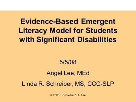 Evidence-Based Emergent Literacy Model for Students with Significant Disabilities 5/5/08 Angel Lee, MEd Linda R. Schreiber, MS, CCC-SLP © 2008 L. Schreiber.