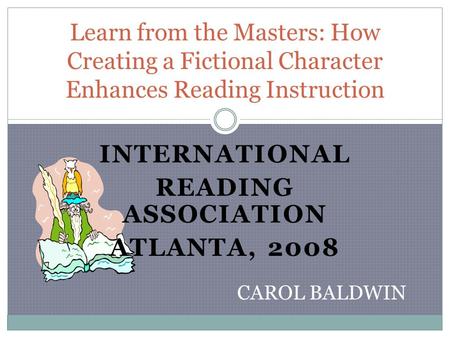 INTERNATIONAL READING ASSOCIATION ATLANTA, 2008 Learn from the Masters: How Creating a Fictional Character Enhances Reading Instruction CAROL BALDWIN.