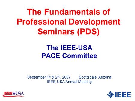 The Fundamentals of Professional Development Seminars (PDS) The IEEE-USA PACE Committee September 1 st & 2 nd, 2007 Scottsdale, Arizona IEEE-USA Annual.