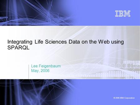 © 2006 IBM Corporation Integrating Life Sciences Data on the Web using SPARQL Lee Feigenbaum May, 2006.