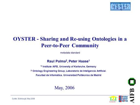 Oyster, Edinburgh, May 2006 AIFB OYSTER - Sharing and Re-using Ontologies in a Peer-to-Peer Community Raul Palma 2, Peter Haase 1 1) Institute AIFB, University.
