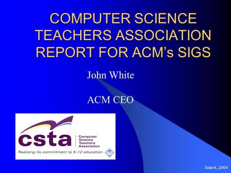 June 6, 2004 COMPUTER SCIENCE TEACHERS ASSOCIATION REPORT FOR ACMs SIGS John White ACM CEO.