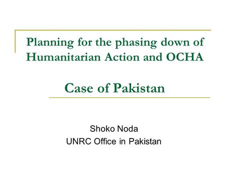 Planning for the phasing down of Humanitarian Action and OCHA Case of Pakistan Shoko Noda UNRC Office in Pakistan.
