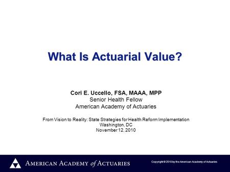 Copyright © 2010 by the American Academy of Actuaries What Is Actuarial Value? Cori E. Uccello, FSA, MAAA, MPP Senior Health Fellow American Academy of.
