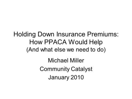 Holding Down Insurance Premiums: How PPACA Would Help (And what else we need to do) Michael Miller Community Catalyst January 2010.