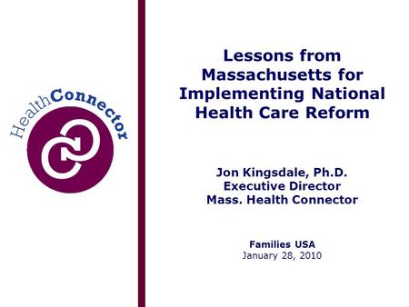 Lessons from Massachusetts for Implementing National Health Care Reform Jon Kingsdale, Ph.D. Executive Director Mass. Health Connector Families USA January.