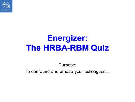 Energizer: The HRBA-RBM Quiz Purpose: To confound and amaze your colleagues…