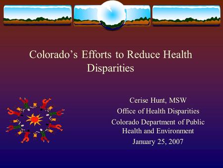 Colorados Efforts to Reduce Health Disparities Cerise Hunt, MSW Office of Health Disparities Colorado Department of Public Health and Environment January.