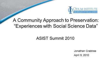 A Community Approach to Preservation: Experiences with Social Science Data ASIST Summit 2010 Jonathan Crabtree April 9, 2010.