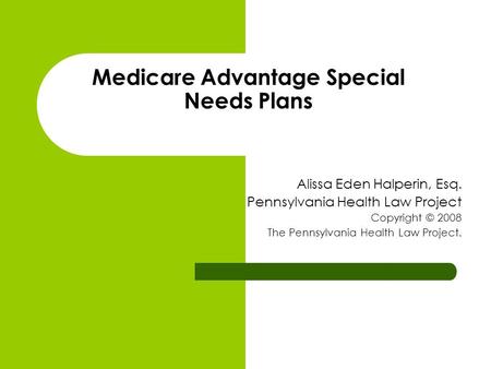 Medicare Advantage Special Needs Plans Alissa Eden Halperin, Esq. Pennsylvania Health Law Project Copyright © 2008 The Pennsylvania Health Law Project.