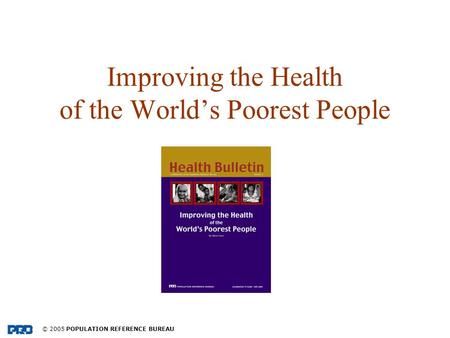 © 2005 POPULATION REFERENCE BUREAU Improving the Health of the Worlds Poorest People.